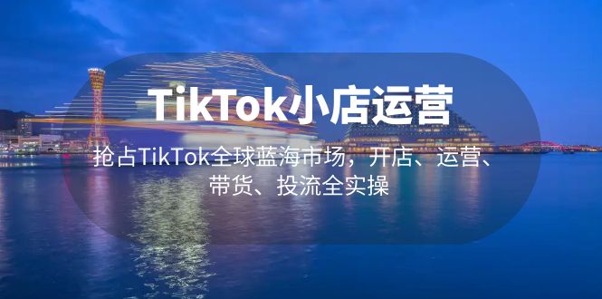 TikTok小店運營 搶占TikTok全球藍海市場，開店、運營、帶貨、投流全實操