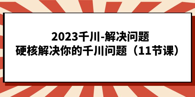 2023千川-解決問題，硬核解決你的千川問題（11節課） - 嚴選資源大全