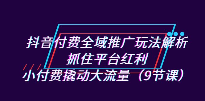 抖音付費全域推廣玩法解析:抓住平臺紅利,小付費撬動大流量(9節課) - 嚴選資源大全