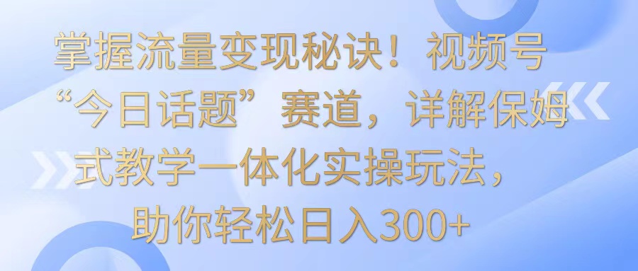 掌握流量變現秘訣！視頻號“今日話題”賽道，詳解保姆式教學一體化實操玩法，日入300+ - 嚴選資源大全