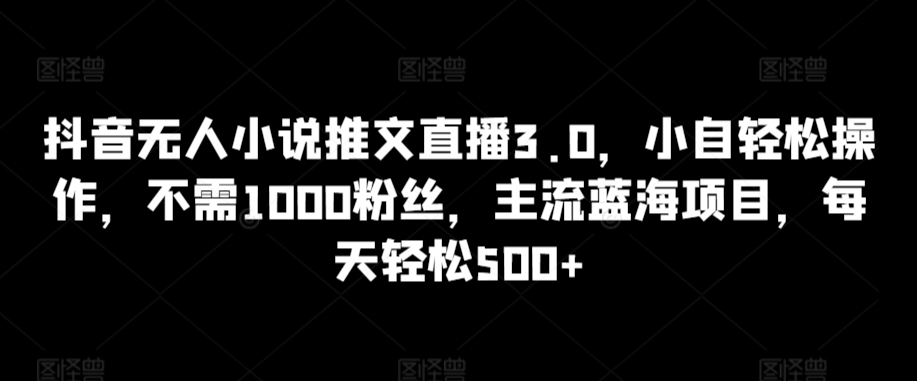 抖音無人小說推文直播3.0，小自輕松操作，不需1000粉絲，主流藍海項目，每天輕松500+ - 嚴選資源大全