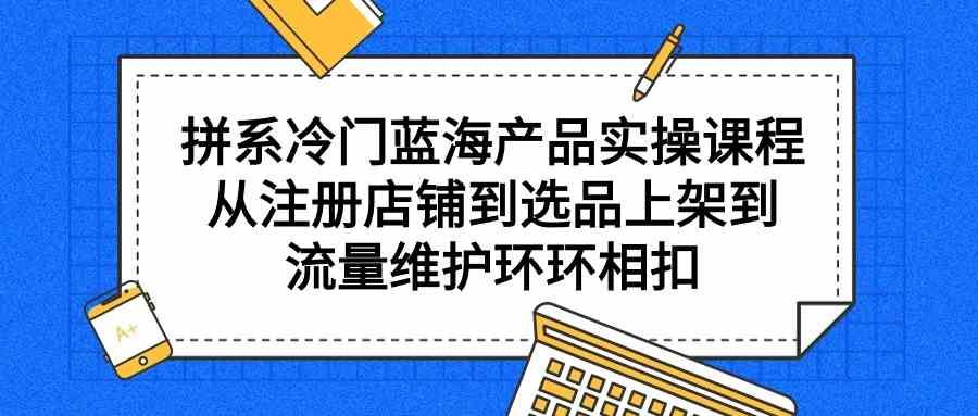 （9527期）拼系冷門藍海產品實操課程，從注冊店鋪到選品上架到流量維護環環相扣 - 嚴選資源大全