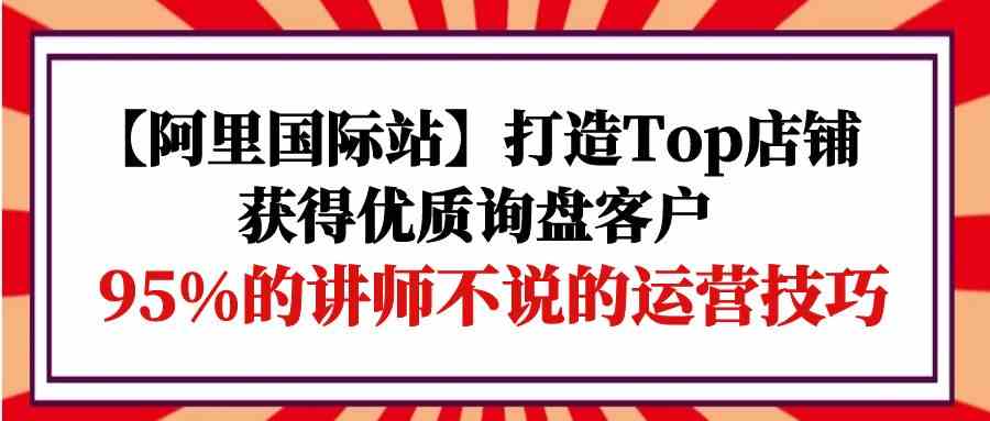 【阿里國際站】打造Top店鋪-獲得優質詢盤客戶，95%的講師不說的運營技巧 - 嚴選資源大全