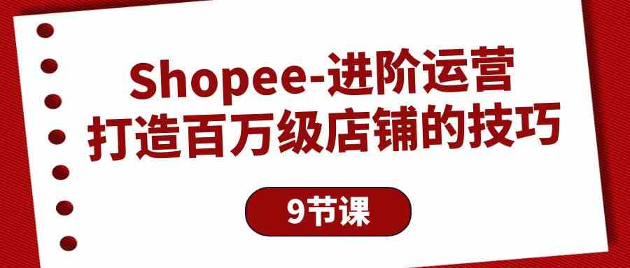 （10083期）Shopee-進階運營：打造百萬級店鋪的技巧（9節課） - 嚴選資源大全