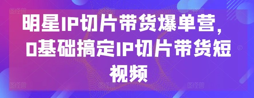 明星IP切片帶貨爆單營，0基礎搞定IP切片帶貨短視頻 - 嚴選資源大全