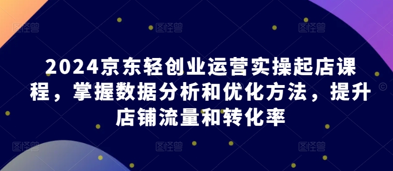 2024京東輕創(chuàng)業(yè)運營實操起店課程，掌握數(shù)據(jù)分析和優(yōu)化方法，提升店鋪流量和轉(zhuǎn)化率 - 嚴選資源大全
