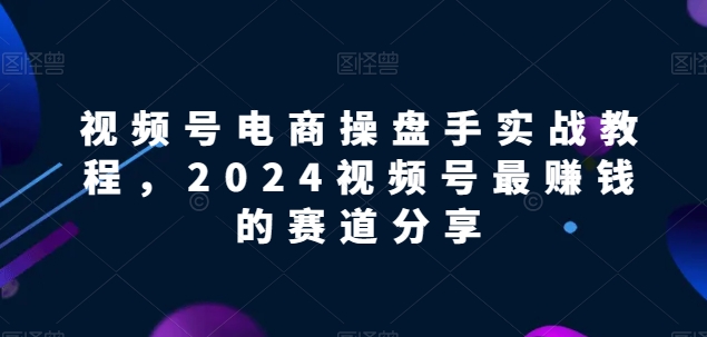 視頻號電商實戰教程，2024視頻號最賺錢的賽道分享 - 嚴選資源大全