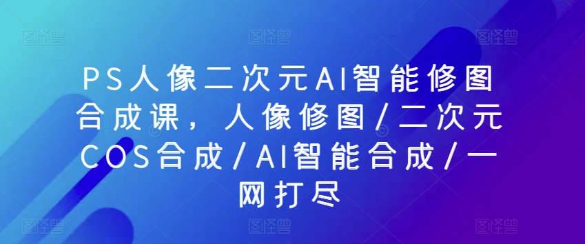 PS人像二次元AI智能修圖合成課，人像修圖/二次元COS合成/AI智能合成/一網打盡 - 嚴選資源大全