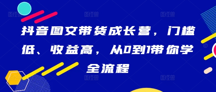 抖音圖文帶貨成長營，門檻低、收益高，從0到1帶你學全流程 - 嚴選資源大全