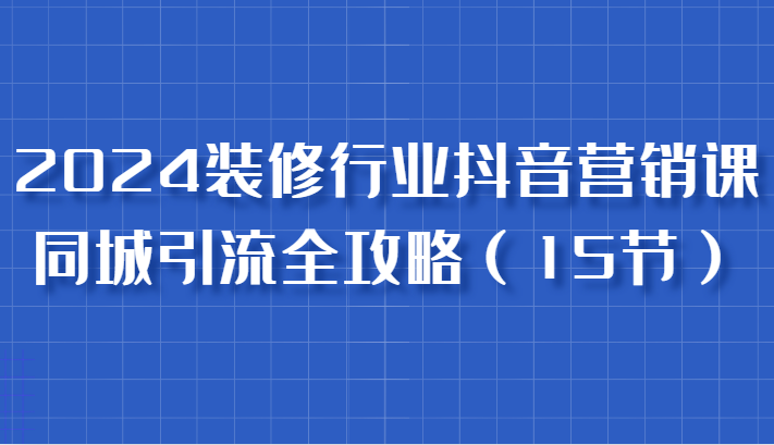 2024裝修行業抖音營銷課，同城引流全攻略，跟實戰家學獲客，成為數據驅動的營銷專家 - 嚴選資源大全