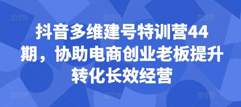 抖音多維建號特訓營44期，協助電商創業老板提升轉化長效經營