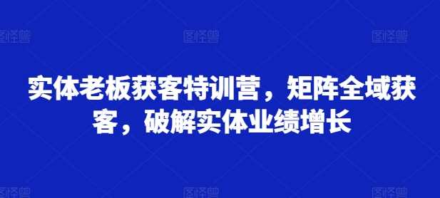 實體老板獲客特訓營,矩陣全域獲客,破解實體業績增長 - 嚴選資源大全