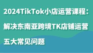 2024TikTok小店運(yùn)營課程：解決東南亞跨境TK店鋪運(yùn)營五大常見問題 - 嚴(yán)選資源大全 - 嚴(yán)選資源大全