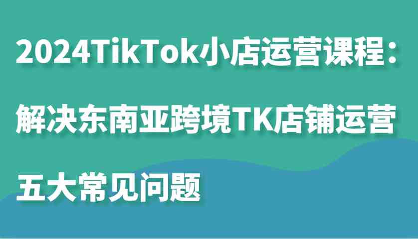 2024TikTok小店運營課程：解決東南亞跨境TK店鋪運營五大常見問題 - 嚴選資源大全