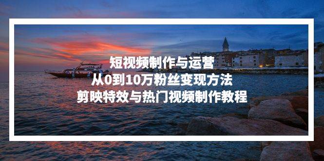 (13247期)短視頻制作與運營,從0到10萬粉絲變現方法,剪映特效與熱門視頻制作教程 - 嚴選資源大全