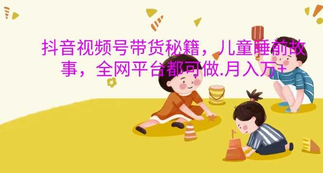 抖音視頻號帶貨秘籍，兒童睡前故事，全網平臺都可做，月入過W【揭秘】 - 嚴選資源大全
