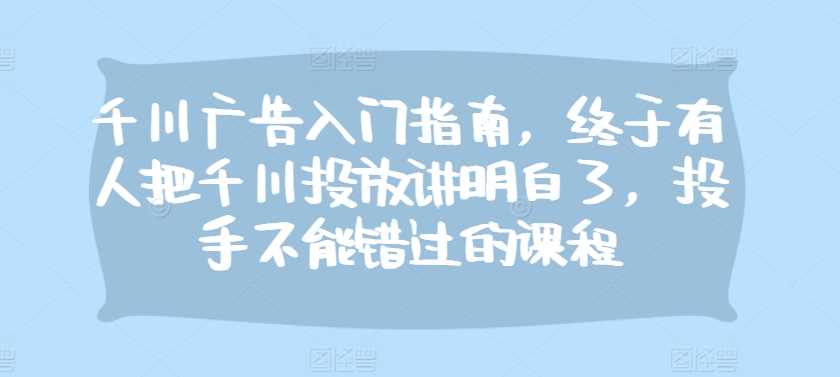 千川廣告入門指南,終于有人把千川投放講明白了,投手不能錯過的課程 - 嚴選資源大全