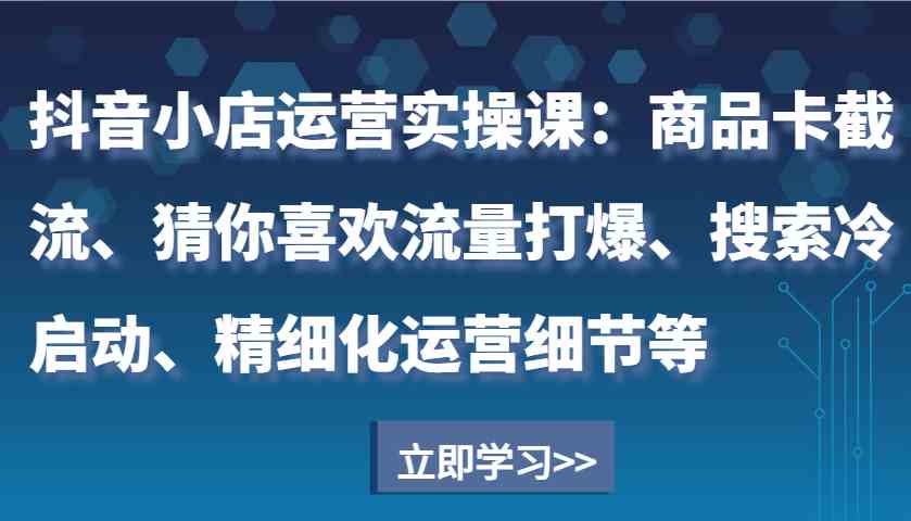 抖音小店運營實操課：商品卡截流、猜你喜歡流量打爆、搜索冷啟動、精細化運營細節等 - 嚴選資源大全