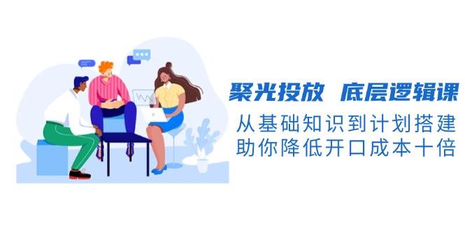 （13844期）聚光投放 底層邏輯課，從基礎知識到計劃搭建，助你降低開口成本十倍 - 嚴選資源大全