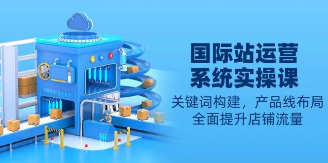 （13967期）國際站運營系統實操課：關鍵詞構建，產品線布局，全面提升店鋪流量 - 嚴選資源大全