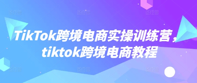 TikTok跨境電商實操訓練營，tiktok跨境電商教程 - 嚴選資源大全