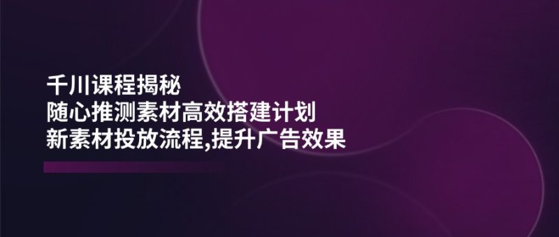 千川課程揭秘：隨心推測素材高效搭建計劃,新素材投放流程,提升廣告效果 - 嚴(yán)選資源大全 - 嚴(yán)選資源大全