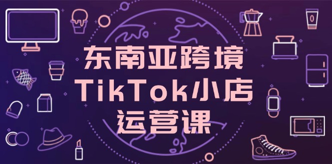 東南亞跨境TikTok小店運營課,掌握店鋪設置與流量轉化核心技巧 - 嚴選資源大全