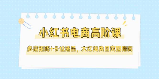 小紅書電商高階課，多店矩陣+卡位選品，大紅海類目突圍指南(更新5月) - 嚴選資源大全