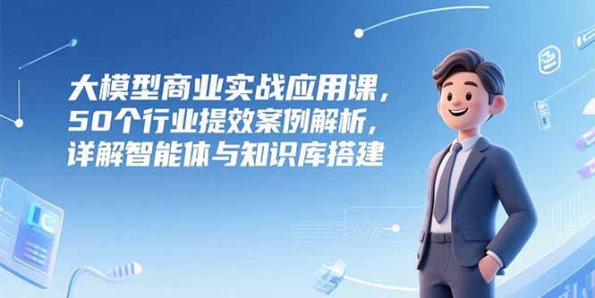 大模型商業實戰應用課，50個行業提效案例解析，詳解智能體與知識庫搭建 - 嚴選資源大全