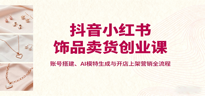 抖音小紅書飾品賣貨創業課，賬號搭建、AI模特生成與開店上架營銷全流程 - 嚴選資源大全